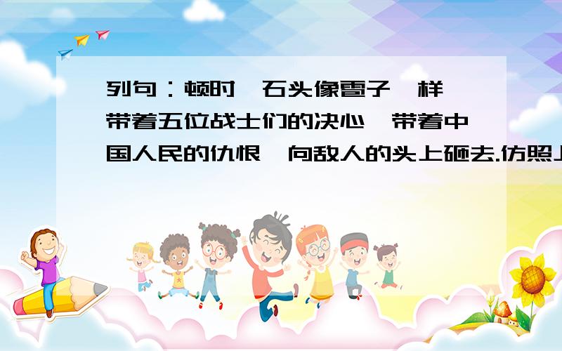 列句：顿时,石头像雹子一样,带着五位战士们的决心,带着中国人民的仇恨,向敌人的头上砸去.仿照上面的列句,写一个句子.