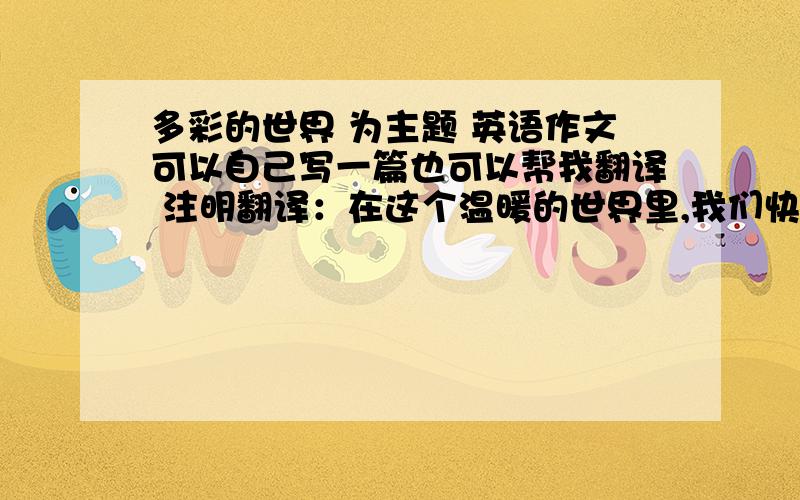 多彩的世界 为主题 英语作文可以自己写一篇也可以帮我翻译 注明翻译：在这个温暖的世界里,我们快乐地生活.树儿陪伴着我们学习.花儿陪伴着我们游戏.鱼儿与我们一齐歌唱.我们在蓝天下