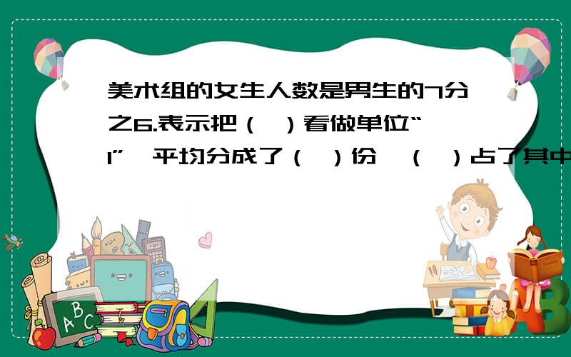 美术组的女生人数是男生的7分之6.表示把（ ）看做单位“1”,平均分成了（ ）份,（ ）占了其中的（ ）急