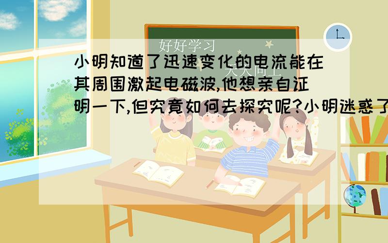 小明知道了迅速变化的电流能在其周围激起电磁波,他想亲自证明一下,但究竟如何去探究呢?小明迷惑了（1）你认为用到了哪些器材?（2）说一说你的实验方法,可以画图帮助说明.（3）你听到