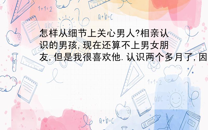 怎样从细节上关心男人?相亲认识的男孩,现在还算不上男女朋友,但是我很喜欢他.认识两个多月了,因为距离远没见过几面,在他家住过两次,早晨我会早起收拾屋子,然后倒一杯热水,等他起床正