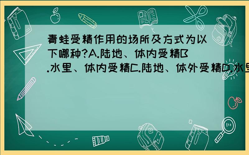 青蛙受精作用的场所及方式为以下哪种?A.陆地、体内受精B.水里、体内受精C.陆地、体外受精D.水里、体外受精