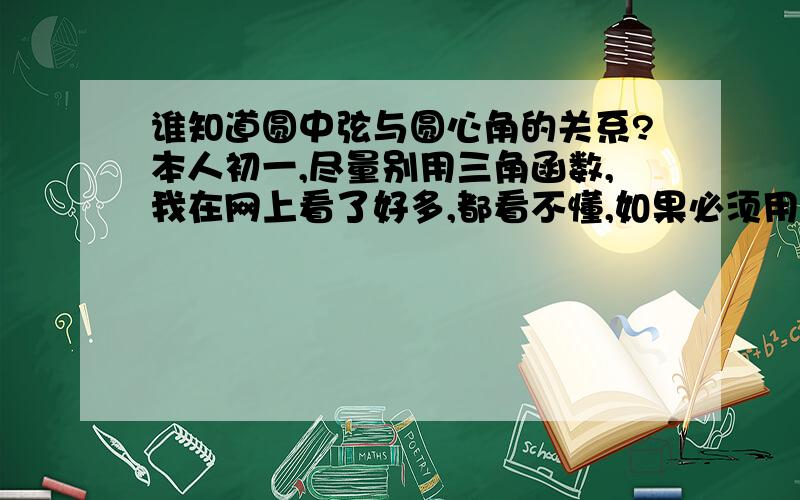 谁知道圆中弦与圆心角的关系?本人初一,尽量别用三角函数,我在网上看了好多,都看不懂,如果必须用的话,就教教我三角函数的问题吧.尽量让我看懂!