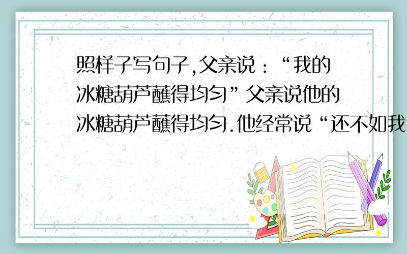 照样子写句子,父亲说：“我的冰糖葫芦蘸得均匀”父亲说他的冰糖葫芦蘸得均匀.他经常说“还不如我闺女呢,”应该怎么改