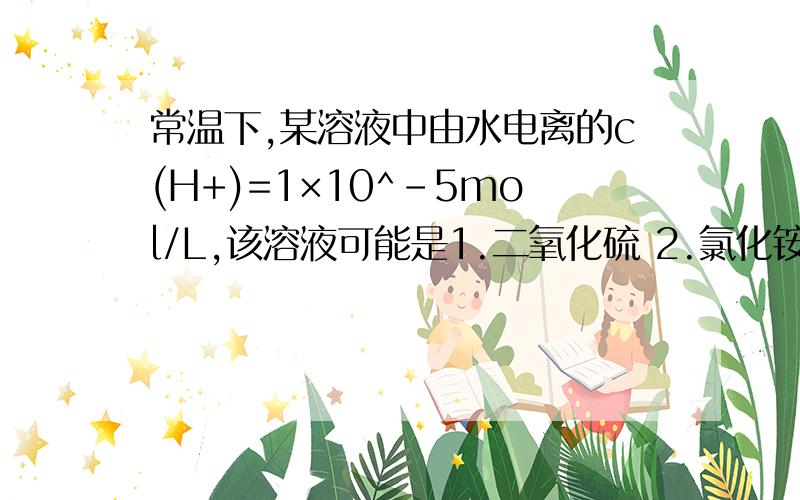 常温下,某溶液中由水电离的c(H+)=1×10^-5mol/L,该溶液可能是1.二氧化硫 2.氯化铵 3.碳酸氢钠 4.氢氧化钠多选,选哪个?为什么?