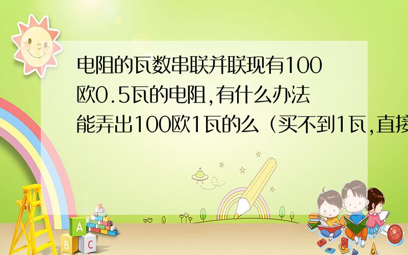 电阻的瓦数串联并联现有100欧0.5瓦的电阻,有什么办法能弄出100欧1瓦的么（买不到1瓦,直接用0.5的还不抗烧,能不能多个串或并来达到要求）能讲下原理更好了,