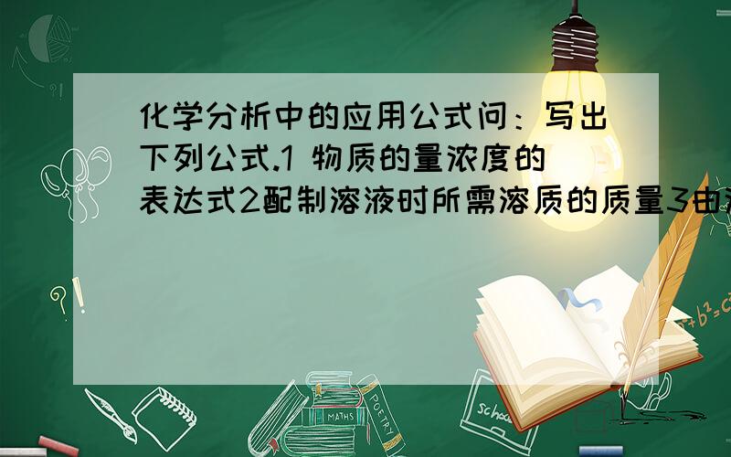 化学分析中的应用公式问：写出下列公式.1 物质的量浓度的表达式2配制溶液时所需溶质的质量3由浓溶液配制稀溶液4两种溶液之间的反应5用标准溶液标定被测物质,被测物质的质量与标准溶