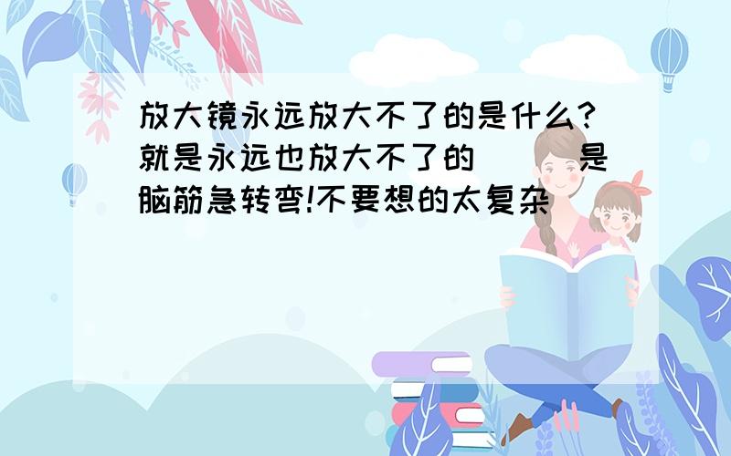 放大镜永远放大不了的是什么?就是永远也放大不了的```是脑筋急转弯!不要想的太复杂``