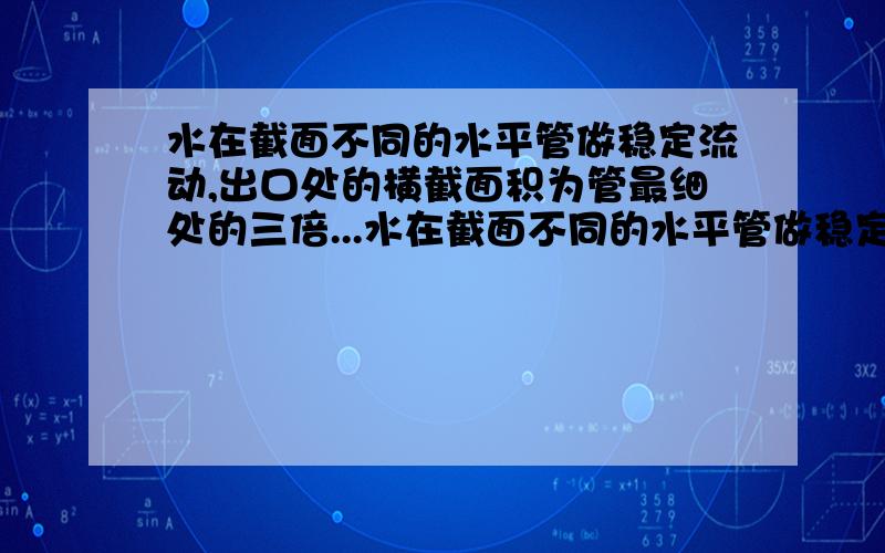 水在截面不同的水平管做稳定流动,出口处的横截面积为管最细处的三倍...水在截面不同的水平管做稳定流动,出口处的横截面积为管最细处的三倍,出口处的流速为2米每秒,问最细处的压强,若