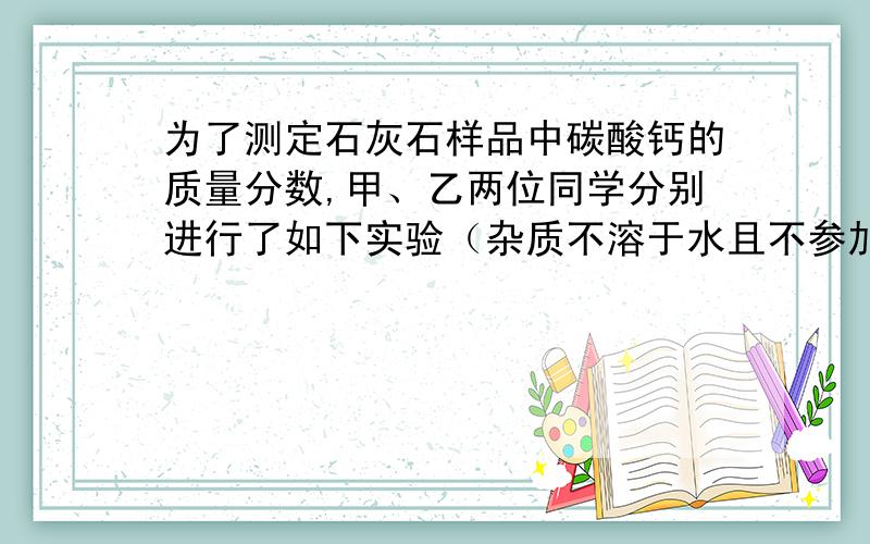 为了测定石灰石样品中碳酸钙的质量分数,甲、乙两位同学分别进行了如下实验（杂质不溶于水且不参加反应）.