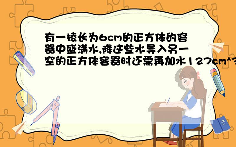 有一棱长为6cm的正方体的容器中盛满水,降这些水导入另一空的正方体容器时还需再加水127cm^3才满,求另一正方体的棱长