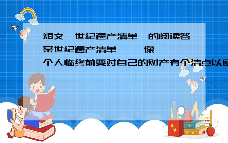 短文《世纪遗产清单》的阅读答案世纪遗产清单     像一个人临终前要对自己的财产有个清点以便留给后人一样,一个世纪行将结束时也该对自己留下的东西列一份清单,好让下个世纪的人们心