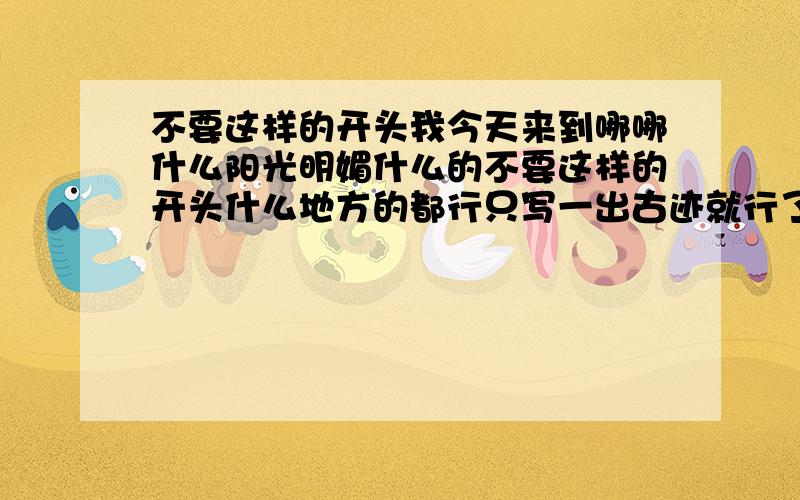 不要这样的开头我今天来到哪哪什么阳光明媚什么的不要这样的开头什么地方的都行只写一出古迹就行了