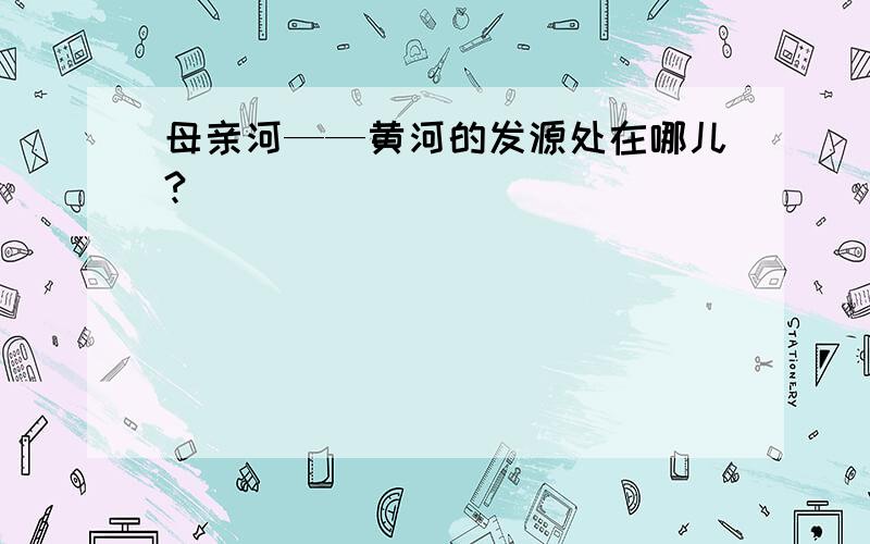 母亲河——黄河的发源处在哪儿?