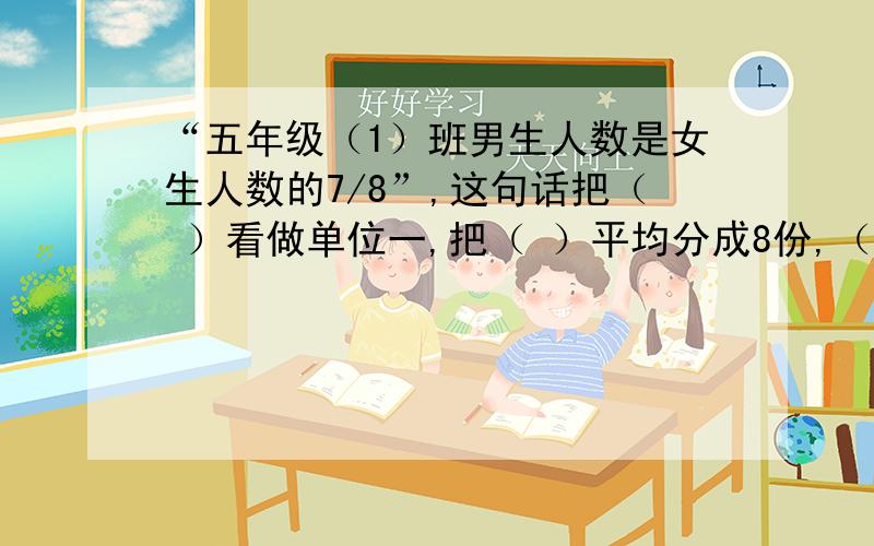 “五年级（1）班男生人数是女生人数的7/8”,这句话把（ ）看做单位一,把（ ）平均分成8份,（ ）相当于其中的7份.这句话表示的数量关系是：（ )×7/8＝（ ).由此可知：（ ）×（1-7/8）＝（