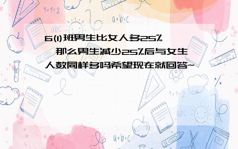 6(1)班男生比女人多25%,那么男生减少25%后与女生人数同样多吗希望现在就回答~