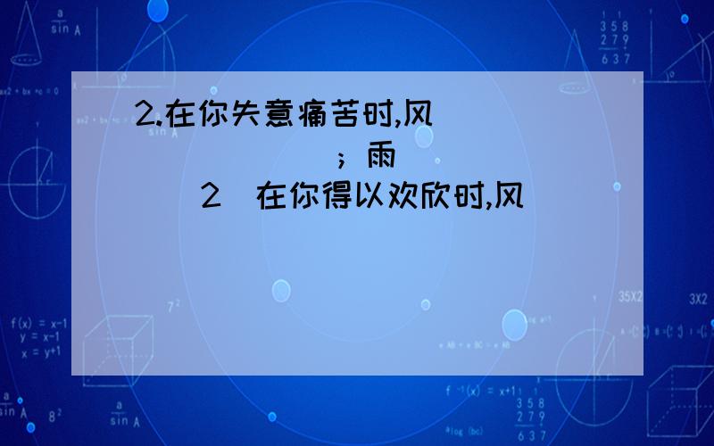 2.在你失意痛苦时,风_________；雨_______（2）在你得以欢欣时,风______；雨____.发挥你丰富的想象力,结合你的情感体验,使用适当的修辞手法完成句子.在你失意痛苦时,风_________；雨_______（2）在