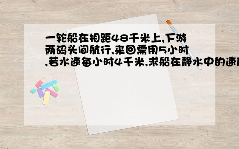 一轮船在相距48千米上,下游两码头间航行,来回需用5小时,若水速每小时4千米,求船在静水中的速度.