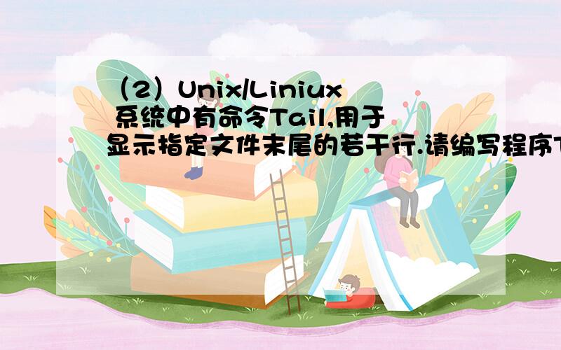 （2）Unix/Liniux 系统中有命令Tail,用于显示指定文件末尾的若干行.请编写程序Tail,其用法为：Java Tail filename [n].其中n 为可选参数,若未指定,则默认显示文件filename的最后10行,否则显示文件filename