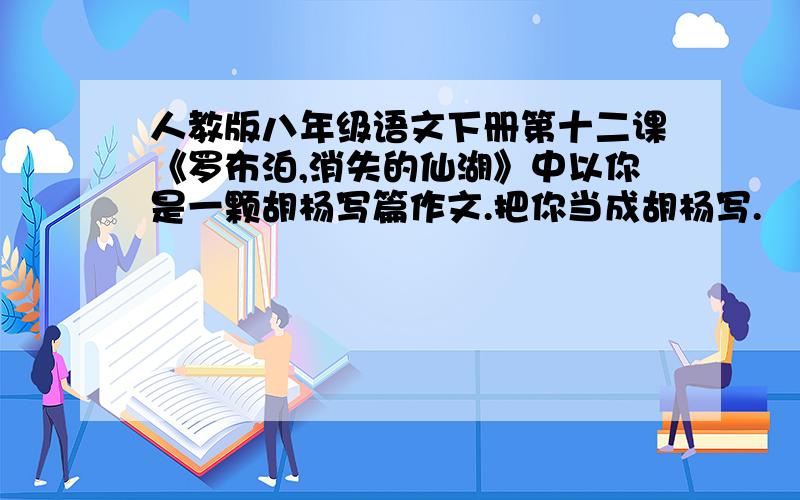 人教版八年级语文下册第十二课《罗布泊,消失的仙湖》中以你是一颗胡杨写篇作文.把你当成胡杨写.