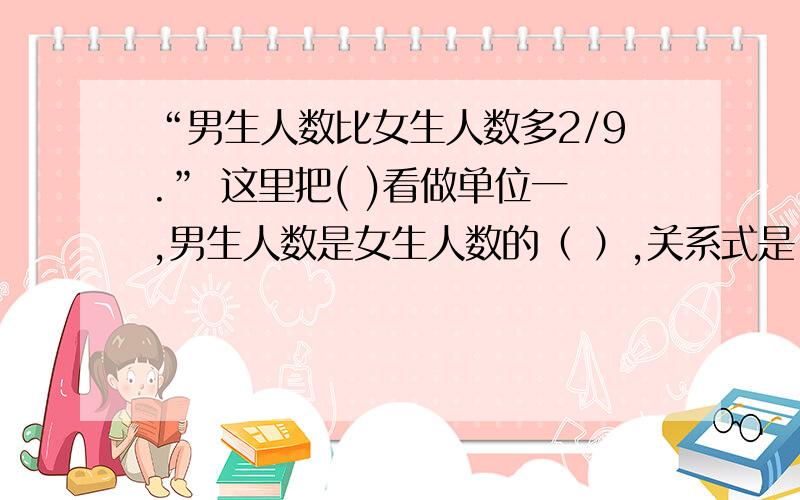 “男生人数比女生人数多2/9.” 这里把( )看做单位一,男生人数是女生人数的（ ）,关系式是（ ）.