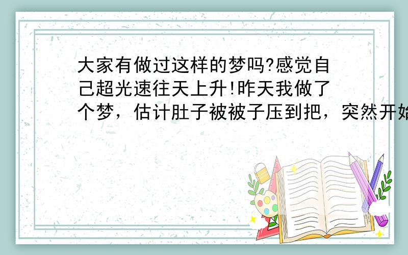 大家有做过这样的梦吗?感觉自己超光速往天上升!昨天我做了个梦，估计肚子被被子压到把，突然开始进入梦境，开始自己能感觉到双手麻痹，呼吸有点困难还有伴随光速的声音。在梦境里