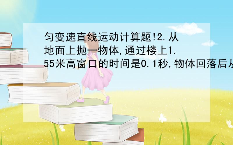 匀变速直线运动计算题!2.从地面上抛一物体,通过楼上1.55米高窗口的时间是0.1秒,物体回落后从窗口顶部到地面的时间是0.4秒,求物体能达到的最大高度（g=10米/秒²）.提示：物体向上做匀减