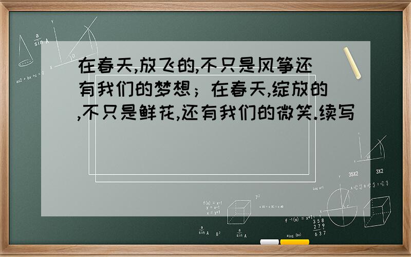 在春天,放飞的,不只是风筝还有我们的梦想；在春天,绽放的,不只是鲜花,还有我们的微笑.续写