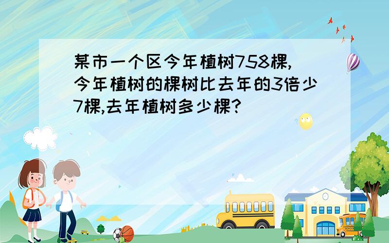 某市一个区今年植树758棵,今年植树的棵树比去年的3倍少7棵,去年植树多少棵?