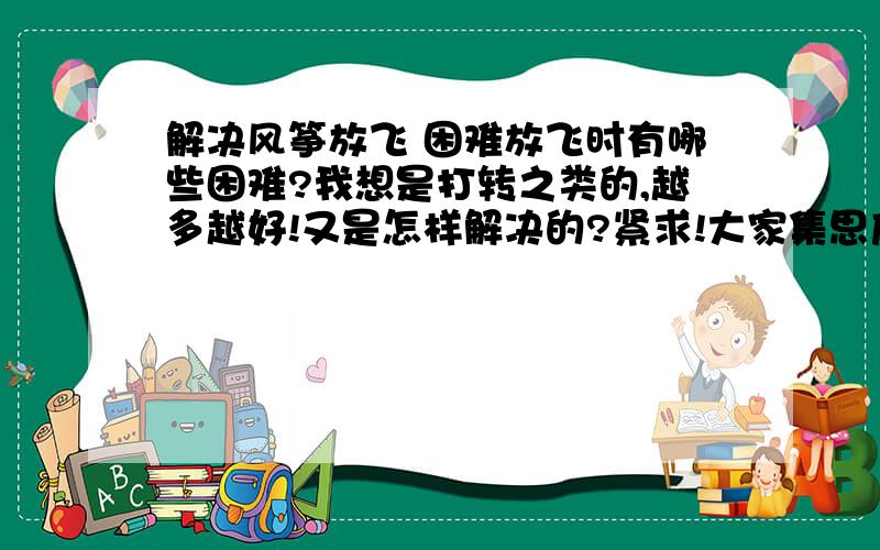 解决风筝放飞 困难放飞时有哪些困难?我想是打转之类的,越多越好!又是怎样解决的?紧求!大家集思广益,帮想想拉!明天就要了,就现在!