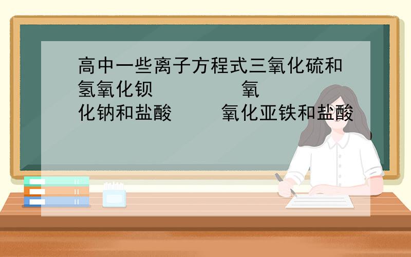 高中一些离子方程式三氧化硫和氢氧化钡         氧化钠和盐酸     氧化亚铁和盐酸      四氧化三铁和盐酸  氯气和碘化钾