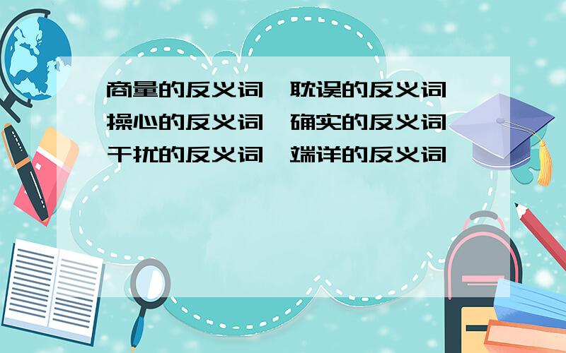 商量的反义词,耽误的反义词,操心的反义词,确实的反义词,干扰的反义词,端详的反义词