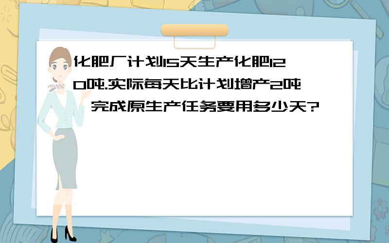 化肥厂计划15天生产化肥120吨.实际每天比计划增产2吨,完成原生产任务要用多少天?