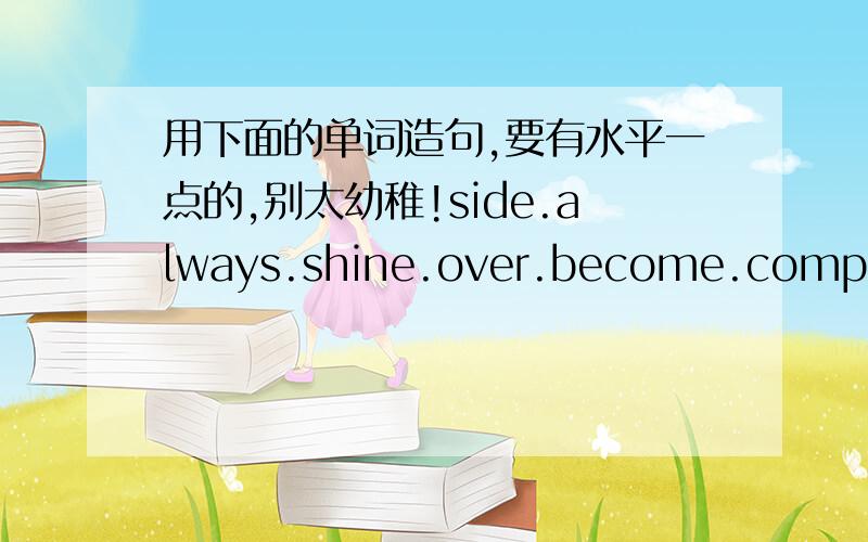 用下面的单词造句,要有水平一点的,别太幼稚!side.always.shine.over.become.complete.playkill