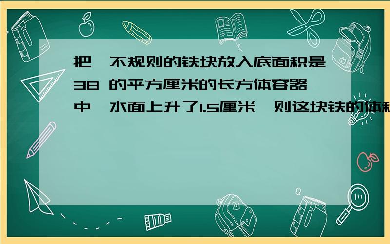 把一不规则的铁块放入底面积是38 的平方厘米的长方体容器中,水面上升了1.5厘米,则这块铁的体积是多少?