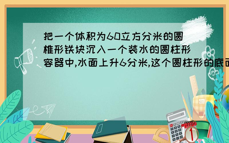 把一个体积为60立方分米的圆椎形铁块沉入一个装水的圆柱形容器中,水面上升6分米,这个圆柱形的底面积是多