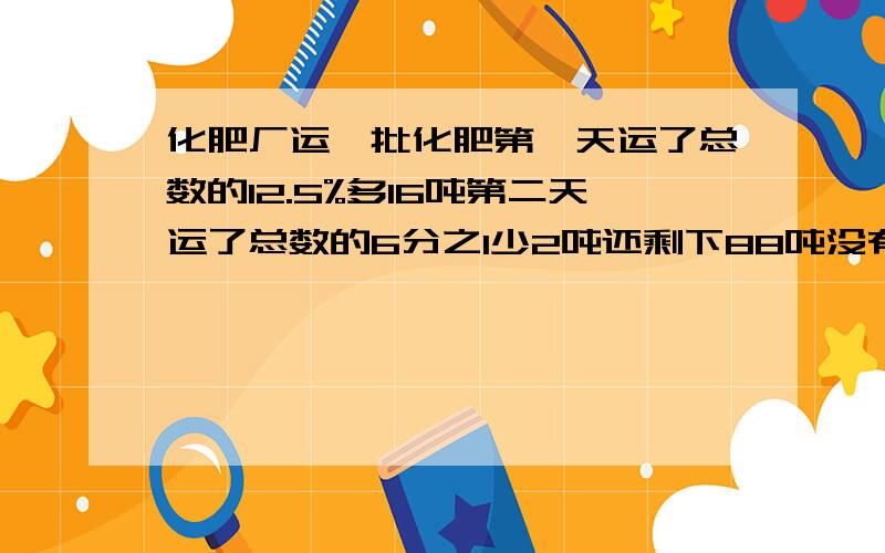 化肥厂运一批化肥第一天运了总数的12.5%多16吨第二天运了总数的6分之1少2吨还剩下88吨没有运这批化肥共有多少吨(画图所示)