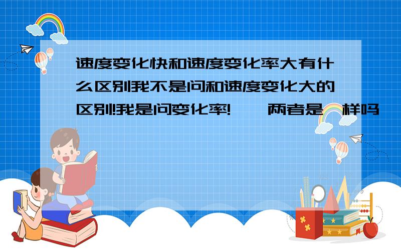 速度变化快和速度变化率大有什么区别我不是问和速度变化大的区别!我是问变化率!……两者是一样吗