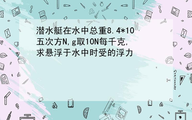 潜水艇在水中总重8.4*10五次方N,g取10N每千克,求悬浮于水中时受的浮力