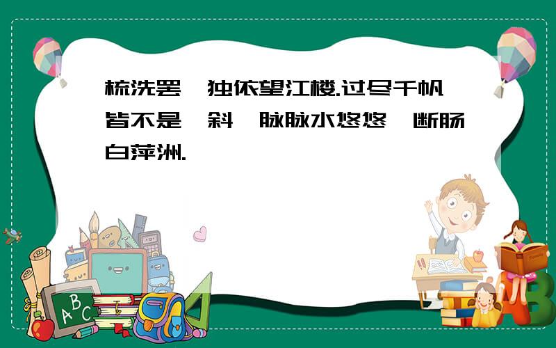 梳洗罢,独依望江楼.过尽千帆皆不是,斜晖脉脉水悠悠,断肠白萍洲.