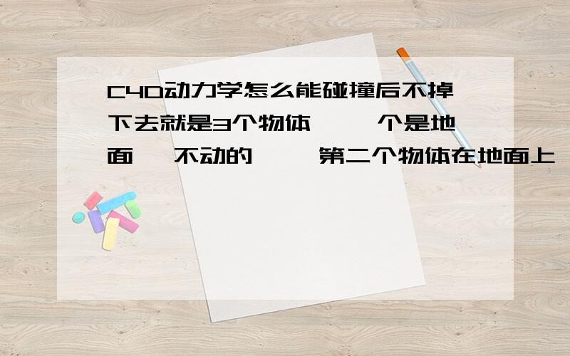 C4D动力学怎么能碰撞后不掉下去就是3个物体 `一个是地面 `不动的 ``第二个物体在地面上 ``第三个物体从空中落下跟第二个碰撞后 - -第二个就掉下去了 - - 而掉下来的那个 正常的留在地面上`