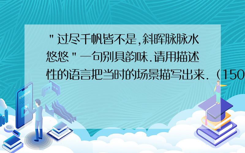 ＂过尽千帆皆不是,斜晖脉脉水悠悠＂一句别具韵味.请用描述性的语言把当时的场景描写出来.（150字左右）