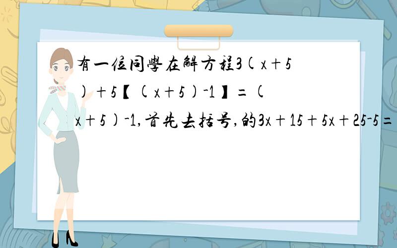 有一位同学在解方程3(x+5)+5【(x+5)-1】=(x+5)-1,首先去括号,的3x+15+5x+25-5=7x+有一位同学在解方程3（x+5）+5【（x+5）-1】=（x+5）-1,首先去括号,的3x+15+5x+25-5=7x+35-1然后一想,合并同类项,你有没有比他