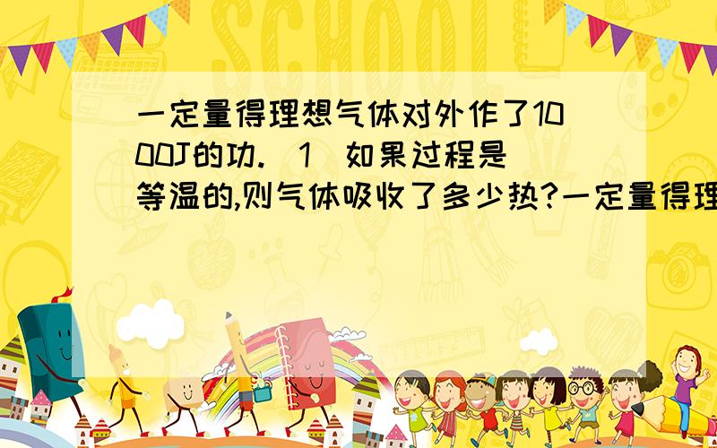 一定量得理想气体对外作了1000J的功.（1）如果过程是等温的,则气体吸收了多少热?一定量得理想气体对外作了1000J的功.（1）如果过程是等温的,则气体吸收了多少热?（2）如果过程是绝热的,