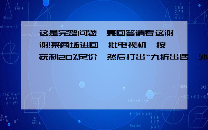 这是完整问题,要回答请看这谢谢!某商场进回一批电视机,按获利20%定价,然后打出“九折出售,外送50元乘车费”的广告,实际每台电视机还可以获得120元的利润.这种电视机每台的进价是多少元?