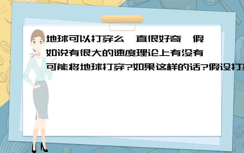 地球可以打穿么一直很好奇,假如说有很大的速度理论上有没有可能将地球打穿?如果这样的话?假设打穿一个洞,我们能看到地球那头的话.我们从这个洞跳下我们是往下跳的对于地球那边的人