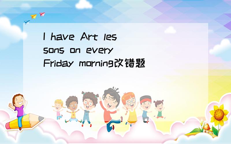 I have Art lessons on every Friday morning改错题