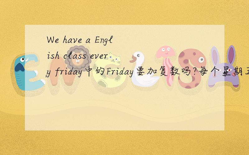 We have a English class every friday中的Friday要加复数吗?每个星期五喔.还有My mother often watches TV every night 中的night用不用加?我有些混淆了.