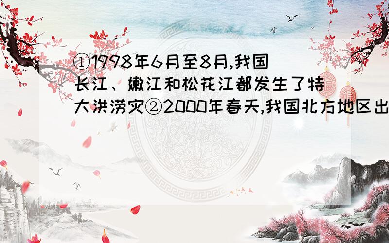 ①1998年6月至8月,我国长江、嫩江和松花江都发生了特大洪涝灾②2000年春天,我国北方地区出现了罕见的沙