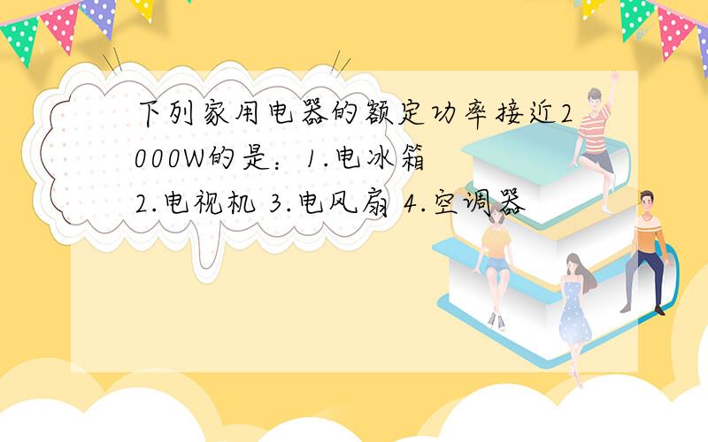 下列家用电器的额定功率接近2000W的是：1.电冰箱  2.电视机 3.电风扇 4.空调器